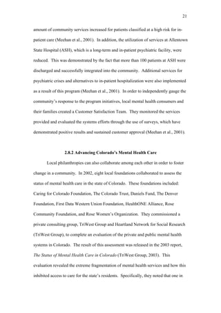 21	
  


amount of community services increased for patients classified at a high risk for in-

patient care (Meehan et al., 2001). In addition, the utilization of services at Allentown

State Hospital (ASH), which is a long-term and in-patient psychiatric facility, were

reduced. This was demonstrated by the fact that more than 100 patients at ASH were

discharged and successfully integrated into the community. Additional services for

psychiatric crises and alternatives to in-patient hospitalization were also implemented

as a result of this program (Meehan et al., 2001). In order to independently gauge the

community’s response to the program initiatives, local mental health consumers and

their families created a Customer Satisfaction Team. They monitored the services

provided and evaluated the systems efforts through the use of surveys, which have

demonstrated positive results and sustained customer approval (Meehan et al., 2001).



                  2.8.2 Advancing Colorado’s Mental Health Care

       Local philanthropies can also collaborate among each other in order to foster

change in a community. In 2002, eight local foundations collaborated to assess the

status of mental health care in the state of Colorado. These foundations included:

Caring for Colorado Foundation, The Colorado Trust, Daniels Fund, The Denver

Foundation, First Data Western Union Foundation, HealthONE Alliance, Rose

Community Foundation, and Rose Women’s Organization. They commissioned a

private consulting group, TriWest Group and Heartland Network for Social Research

(TriWest Group), to complete an evaluation of the private and public mental health

systems in Colorado. The result of this assessment was released in the 2003 report,

The Status of Mental Health Care in Colorado (TriWest Group, 2003). This

evaluation revealed the extreme fragmentation of mental health services and how this

inhibited access to care for the state’s residents. Specifically, they noted that one in
 