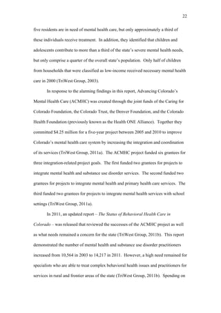 22	
  


five residents are in need of mental health care, but only approximately a third of

these individuals receive treatment. In addition, they identified that children and

adolescents contribute to more than a third of the state’s severe mental health needs,

but only comprise a quarter of the overall state’s population. Only half of children

from households that were classified as low-income received necessary mental health

care in 2000 (TriWest Group, 2003).

       In response to the alarming findings in this report, Advancing Colorado’s

Mental Health Care (ACMHC) was created through the joint funds of the Caring for

Colorado Foundation, the Colorado Trust, the Denver Foundation, and the Colorado

Health Foundation (previously known as the Health ONE Alliance). Together they

committed $4.25 million for a five-year project between 2005 and 2010 to improve

Colorado’s mental health care system by increasing the integration and coordination

of its services (TriWest Group, 2011a). The ACMHC project funded six grantees for

three integration-related project goals. The first funded two grantees for projects to

integrate mental health and substance use disorder services. The second funded two

grantees for projects to integrate mental health and primary health care services. The

third funded two grantees for projects to integrate mental health services with school

settings (TriWest Group, 2011a).

       In 2011, an updated report – The Status of Behavioral Health Care in

Colorado – was released that reviewed the successes of the ACMHC project as well

as what needs remained a concern for the state (TriWest Group, 2011b). This report

demonstrated the number of mental health and substance use disorder practitioners

increased from 10,564 in 2003 to 14,217 in 2011. However, a high need remained for

specialists who are able to treat complex behavioral health issues and practitioners for

services in rural and frontier areas of the state (TriWest Group, 2011b). Spending on
 