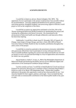 iii


                              ACKNOWLEDGMENTS




        I would like to thank my advisor, Dennis Gallagher, MA, MPA. The
opportunity for me to participate in this project would not have been possible without
his recommendation. I am truly indebted and thankful for his generous guidance,
motivating questions, thoughtful feedback, and unwavering support to both the overall
project as well as the completion of this thesis.

         I would like to express my appreciation and thanks to Joe Pyle, MA of the
Thomas Scattergood Behavioral Health Foundation for spearheading this project and
initiating the collaboration with Drexel University. His commitment to the
advancement of behavioral health care through collaborative and innovative efforts
has been truly inspiring.

        Additionally, I would like to thank Jason D. Alexander, MA of Capacity for
Change, Larry Geiger of Geiger Design, and John A. Rich, MD, MPH of Drexel
University School of Public Health for their invaluable contributions throughout the
entire course of this project.

        I would like to extend my gratitude to the preeminent community stakeholders
who generously offered their time to participate in our key informant interviews.
Their invaluable feedback regarding the current status behavioral health care elevated
our project as well as my personal knowledge to a level of appreciation and awareness
for which I am very grateful.

       Special thanks to Arthur C. Evans, Jr., PhD of the Philadelphia Department of
Behavioral Health and Intellectual disAbility Services for his additional support and
endorsement of the Scattergood Foundation design challenge.

        Last but certainly not least, I would like to thank Katherine Carroll and Alyson
Ferguson for graciously allowing me to contribute to their Community-Based Mater’s
Project as a part of my Block VIII Independent Study. Without their steadfast
dedication to the project, this opportunity would not have been possible for me. I am
sincerely thankful for their support, patience, and insight. I have no doubt that they
will each make an immeasurable contribution to the field of public health in the years
to come.
 