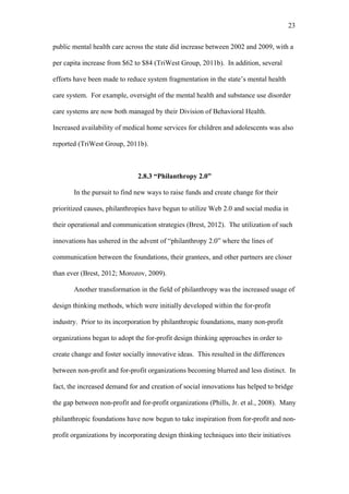 23	
  


public mental health care across the state did increase between 2002 and 2009, with a

per capita increase from $62 to $84 (TriWest Group, 2011b). In addition, several

efforts have been made to reduce system fragmentation in the state’s mental health

care system. For example, oversight of the mental health and substance use disorder

care systems are now both managed by their Division of Behavioral Health.

Increased availability of medical home services for children and adolescents was also

reported (TriWest Group, 2011b).



                               2.8.3 “Philanthropy 2.0”

       In the pursuit to find new ways to raise funds and create change for their

prioritized causes, philanthropies have begun to utilize Web 2.0 and social media in

their operational and communication strategies (Brest, 2012). The utilization of such

innovations has ushered in the advent of “philanthropy 2.0” where the lines of

communication between the foundations, their grantees, and other partners are closer

than ever (Brest, 2012; Morozov, 2009).

       Another transformation in the field of philanthropy was the increased usage of

design thinking methods, which were initially developed within the for-profit

industry. Prior to its incorporation by philanthropic foundations, many non-profit

organizations began to adopt the for-profit design thinking approaches in order to

create change and foster socially innovative ideas. This resulted in the differences

between non-profit and for-profit organizations becoming blurred and less distinct. In

fact, the increased demand for and creation of social innovations has helped to bridge

the gap between non-profit and for-profit organizations (Phills, Jr. et al., 2008). Many

philanthropic foundations have now begun to take inspiration from for-profit and non-

profit organizations by incorporating design thinking techniques into their initiatives
 