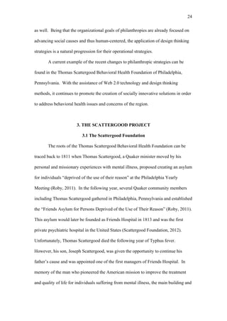 24	
  


as well. Being that the organizational goals of philanthropies are already focused on

advancing social causes and thus human-centered, the application of design thinking

strategies is a natural progression for their operational strategies.

        A current example of the recent changes to philanthropic strategies can be

found in the Thomas Scattergood Behavioral Health Foundation of Philadelphia,

Pennsylvania. With the assistance of Web 2.0 technology and design thinking

methods, it continues to promote the creation of socially innovative solutions in order

to address behavioral health issues and concerns of the region.



                        3. THE SCATTERGOOD PROJECT

                           3.1 The Scattergood Foundation

        The roots of the Thomas Scattergood Behavioral Health Foundation can be

traced back to 1811 when Thomas Scattergood, a Quaker minister moved by his

personal and missionary experiences with mental illness, proposed creating an asylum

for individuals “deprived of the use of their reason” at the Philadelphia Yearly

Meeting (Roby, 2011). In the following year, several Quaker community members

including Thomas Scattergood gathered in Philadelphia, Pennsylvania and established

the “Friends Asylum for Persons Deprived of the Use of Their Reason” (Roby, 2011).

This asylum would later be founded as Friends Hospital in 1813 and was the first

private psychiatric hospital in the United States (Scattergood Foundation, 2012).

Unfortunately, Thomas Scattergood died the following year of Typhus fever.

However, his son, Joseph Scattergood, was given the opportunity to continue his

father’s cause and was appointed one of the first managers of Friends Hospital. In

memory of the man who pioneered the American mission to improve the treatment

and quality of life for individuals suffering from mental illness, the main building and
 