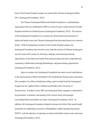 25	
  


heart of the Friends Hospital campus was named after Thomas Scattergood (Roby,

2011; Scattergood Foundation, 2012).

       The Thomas Scattergood Behavioral Health Foundation is a philanthropic

organization that was established in 2005 as result of a joint venture between Friends

Hospital and Horizon Health Systems (Scattergood Foundation, 2012). The mission

of the Scattergood Foundation is to continue the advancement and awareness of

behavioral health issues that Thomas Scattergood had advocated almost two centuries

before. With its headquarters located on the Friends Hospital campus, the

Scattergood Foundation has strived to carry forth the mission of Thomas Scattergood

into the twenty-first century by fostering a dialogue and increasing learning

opportunities in the behavioral health field and promoting innovative leadership and

community collaborations through philanthropic and grant-making opportunities

(Scattergood Foundation, 2012).

       Since its creation, the Scattergood Foundation has made several contributions

to the advancement of behavioral health in the Southeastern Pennsylvania community.

One example of its efforts included providing a grant to help found the Scattergood

Program for the Applied Ethics of Behavioral Health at the University of

Pennsylvania. Founded in June 2007, the Scattergood Ethics program is dedicated to

the promotion, evaluation, and training of the clinical issues and strategies

surrounding behavioral health care ethics (Scattergood Foundation, 2012). In

addition, the Scattergood Foundation helped to advance the field of the mental health

journalism by establishing a position at Philadelphia’s public broadcasting station,

WHYY, with the objective of reporting on behavioral health current events and issues

(Scattergood Foundation, 2012).
 