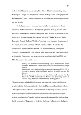 27	
  


website. In addition, Jason Alexander, MA, of the public interest consulting firm,

Capacity for Change, was brought on as a design thinking advisor for the project and

Larry Geiger of Geiger Designs was enlisted as the project’s graphic designer to build

the new website.

       A final component of the project team included the recruitment of Drexel

students in the Master’s of Public Health (MPH) program. Initially, two full-time

students, Katherine Carroll and Alyson Ferguson, were recruited to participate in this

initiative for their Community-Based Master’s Project (CBMP), “Fostering Social

Innovation Through the Use of Web 2.0.” At a later point during the development of

the project, I joined the team to collaborate with the full-time students for the

completion of my Executive MPH Block VIII Independent Study. Throughout

September and October 2011, the full-time MPH students initially conceptualized the

project goals. As presented in a project proposal submitted to the Drexel University

IRB, these goals were identified as:

           •   Identify and prioritize system and policy gaps in the behavioral health
               system in Southeastern Pennsylvania using the human-centered design
               process.
           •   Evaluate the process of using human-centered design and Web 2.0 in
               respect to creating behavioral health content for public use on the
               internet.
           •   Create a question(s) to post on the Scattergood website for the
               behavioral health community to discuss and potentially create a
               solution using the human-centered design thinking process.

The students were tasked with collecting the necessary information and ultimately

creating a design challenge question for the revised Scattergood Foundation website.

The inspiration that would serve as the framework for the design challenge question

was obtained by utilizing elements of the human-centered design methodology in

order to identify some of pressing barriers, issues, and concerns within the behavioral

health community. The purpose of the design challenge was based on the dual goals
 