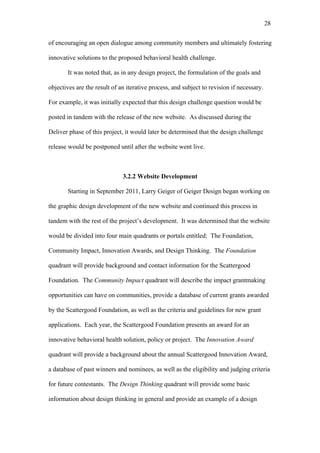 28	
  


of encouraging an open dialogue among community members and ultimately fostering

innovative solutions to the proposed behavioral health challenge.

       It was noted that, as in any design project, the formulation of the goals and

objectives are the result of an iterative process, and subject to revision if necessary.

For example, it was initially expected that this design challenge question would be

posted in tandem with the release of the new website. As discussed during the

Deliver phase of this project, it would later be determined that the design challenge

release would be postponed until after the website went live.



                              3.2.2 Website Development

       Starting in September 2011, Larry Geiger of Geiger Design began working on

the graphic design development of the new website and continued this process in

tandem with the rest of the project’s development. It was determined that the website

would be divided into four main quadrants or portals entitled: The Foundation,

Community Impact, Innovation Awards, and Design Thinking. The Foundation

quadrant will provide background and contact information for the Scattergood

Foundation. The Community Impact quadrant will describe the impact grantmaking

opportunities can have on communities, provide a database of current grants awarded

by the Scattergood Foundation, as well as the criteria and guidelines for new grant

applications. Each year, the Scattergood Foundation presents an award for an

innovative behavioral health solution, policy or project. The Innovation Award

quadrant will provide a background about the annual Scattergood Innovation Award,

a database of past winners and nominees, as well as the eligibility and judging criteria

for future contestants. The Design Thinking quadrant will provide some basic

information about design thinking in general and provide an example of a design
 