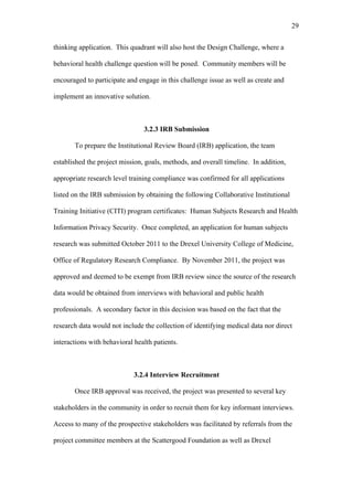 29	
  


thinking application. This quadrant will also host the Design Challenge, where a

behavioral health challenge question will be posed. Community members will be

encouraged to participate and engage in this challenge issue as well as create and

implement an innovative solution.



                                3.2.3 IRB Submission

       To prepare the Institutional Review Board (IRB) application, the team

established the project mission, goals, methods, and overall timeline. In addition,

appropriate research level training compliance was confirmed for all applications

listed on the IRB submission by obtaining the following Collaborative Institutional

Training Initiative (CITI) program certificates: Human Subjects Research and Health

Information Privacy Security. Once completed, an application for human subjects

research was submitted October 2011 to the Drexel University College of Medicine,

Office of Regulatory Research Compliance. By November 2011, the project was

approved and deemed to be exempt from IRB review since the source of the research

data would be obtained from interviews with behavioral and public health

professionals. A secondary factor in this decision was based on the fact that the

research data would not include the collection of identifying medical data nor direct

interactions with behavioral health patients.



                             3.2.4 Interview Recruitment

       Once IRB approval was received, the project was presented to several key

stakeholders in the community in order to recruit them for key informant interviews.

Access to many of the prospective stakeholders was facilitated by referrals from the

project committee members at the Scattergood Foundation as well as Drexel
 