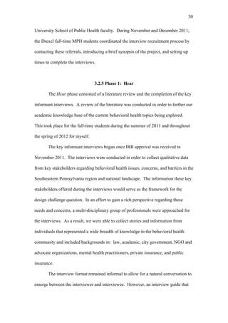 30	
  


University School of Public Health faculty. During November and December 2011,

the Drexel full-time MPH students coordinated the interview recruitment process by

contacting these referrals, introducing a brief synopsis of the project, and setting up

times to complete the interviews.



                                  3.2.5 Phase 1: Hear

       The Hear phase consisted of a literature review and the completion of the key

informant interviews. A review of the literature was conducted in order to further our

academic knowledge base of the current behavioral health topics being explored.

This took place for the full-time students during the summer of 2011 and throughout

the spring of 2012 for myself.

       The key informant interviews began once IRB approval was received in

November 2011. The interviews were conducted in order to collect qualitative data

from key stakeholders regarding behavioral health issues, concerns, and barriers in the

Southeastern Pennsylvania region and national landscape. The information these key

stakeholders offered during the interviews would serve as the framework for the

design challenge question. In an effort to gain a rich perspective regarding these

needs and concerns, a multi-disciplinary group of professionals were approached for

the interviews. As a result, we were able to collect stories and information from

individuals that represented a wide breadth of knowledge in the behavioral health

community and included backgrounds in: law, academic, city government, NGO and

advocate organizations, mental health practitioners, private insurance, and public

insurance.

       The interview format remained informal to allow for a natural conversation to

emerge between the interviewer and interviewee. However, an interview guide that
 