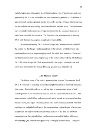31	
  


included a prepared introduction about the project and a list of question prompts was

approved by the IRB and utilized for the interviews (see Appendix A). In addition, a

team approach was incorporated into the process by having a primary interviewer lead

the discussion while a secondary interviewer listened and took notes. The discussions

were recorded with the interviewee’s permission so that the secondary interviewer

could later transcribe the interview. The final interview was conducted in January

2012, with the final transcription completed in March 2012.

       Beginning in January 2012, an initial design brief was created that included

the content for the Design Thinking quadrant of the website. While this brief was

continuously revised as the project progressed, the initial draft served as a framework

for the information that would be provided in this section of the website. By February

2012, this initial design brief draft was released for the project team to review and

utilize as a reference for the Design Thinking quadrant (see Appendix B).



                                3.2.6 Phase 2: Create

       The Create phase of the project was conducted between February and April

2012. It consisted of analyzing and synthesizing the information collected during the

Hear phase. The initial goal was to code the data in order to make sense of and

identify patterns in the information amassed from the key informant interviews. This

was completed by individual preliminary analyses of interview transcripts where key

phrases, words, and topics concerning behavioral health were documented. We then

combined our individual analyses of the transcripts into a classification of key words

and phrases. In order to verify our combined analyses of the data, the interview

transcripts were then uploaded into a software program called NVivo, which was

developed by QSR International specifically to analyze qualitative data. Using the
 
