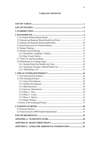 iv


                                          TABLE OF CONTENTS




LIST OF TABLES ....................................................................................................... v
LIST OF FIGURES ....................................................................................................vi
1. INTRODUCTION ................................................................................................... 1
2. BACKGROUND ...................................................................................................... 4
   2.1 No Health Without Mental Health ....................................................................... 4
   2.2 National and Regional Mental Health Care Policy .............................................. 5
   2.3 National and Regional Mental Health Status ..................................................... 10
   2.4 Social Innovation for Wicked Problems ............................................................ 12
   2.5 Design Thinking................................................................................................. 13
   2.6 Human-Centered Design .................................................................................... 15
     2.6.1 Desirability, Feasibility, Viability ............................................................... 15
     2.6.2 Hear, Create, Deliver ................................................................................... 17
   2.7 “Web 2.0” and Social Media.............................................................................. 18
   2.8 Philanthropy as a Change Agent ........................................................................ 19
     2.8.1 Dorothy Rider Pool Health Care Trust ........................................................ 20
     2.8.2 Advancing Colorado’s Mental Health Care ................................................ 21
     2.8.3 “Philanthropy 2.0” ....................................................................................... 23
3. THE SCATTERGOOD PROJECT ..................................................................... 24
   3.1 The Scattergood Foundation .............................................................................. 24
   3.2 The Scattergood Project ..................................................................................... 26
     3.2.1 Project Development ................................................................................... 26
     3.2.2 Website Development ................................................................................. 28
     3.2.3 IRB Submission........................................................................................... 29
     3.2.4 Interview Recruitment ................................................................................. 29
     3.2.5 Phase 1: Hear .............................................................................................. 30
     3.2.6 Phase 2: Create ........................................................................................... 31
     3.2.7 Phase 3: Deliver.......................................................................................... 33
     3.2.8 Report Writing............................................................................................. 36
   3.3 Future of the Scattergood Project ....................................................................... 37
4. LESSONS LEARNED........................................................................................... 38
   4.1 Personal Narrative .............................................................................................. 38
   4.2 Future Executive MPH Student Opportunities................................................... 41
LIST OF REFERENCES.......................................................................................... 43
APPENDIX A: INTERVIEW GUIDE.................................................................... 50
APPENDIX B: DESIGN BRIEF DRAFT .............................................................. 52
APPENDIX C: LINKS FOR ADDITIONAL INFORMATION.......................... 54
 