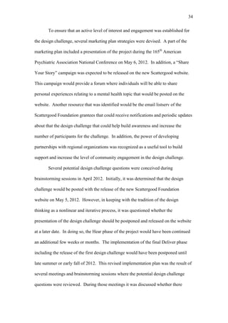 34	
  


       To ensure that an active level of interest and engagement was established for

the design challenge, several marketing plan strategies were devised. A part of the

marketing plan included a presentation of the project during the 165th American

Psychiatric Association National Conference on May 6, 2012. In addition, a “Share

Your Story” campaign was expected to be released on the new Scattergood website.

This campaign would provide a forum where individuals will be able to share

personal experiences relating to a mental health topic that would be posted on the

website. Another resource that was identified would be the email listserv of the

Scattergood Foundation grantees that could receive notifications and periodic updates

about that the design challenge that could help build awareness and increase the

number of participants for the challenge. In addition, the power of developing

partnerships with regional organizations was recognized as a useful tool to build

support and increase the level of community engagement in the design challenge.

       Several potential design challenge questions were conceived during

brainstorming sessions in April 2012. Initially, it was determined that the design

challenge would be posted with the release of the new Scattergood Foundation

website on May 5, 2012. However, in keeping with the tradition of the design

thinking as a nonlinear and iterative process, it was questioned whether the

presentation of the design challenge should be postponed and released on the website

at a later date. In doing so, the Hear phase of the project would have been continued

an additional few weeks or months. The implementation of the final Deliver phase

including the release of the first design challenge would have been postponed until

late summer or early fall of 2012. This revised implementation plan was the result of

several meetings and brainstorming sessions where the potential design challenge

questions were reviewed. During those meetings it was discussed whether there
 