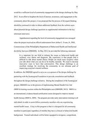 35	
  


would be a sufficient level of community engagement in the design challenge by May

2012. In an effort to heighten the level of interest, awareness, and engagement in the

community about this project, it was proposed that the process of divergent thinking

should be continued in order to obtain additional feedback from the website users

about potential design challenge questions as supplemental information to the key

informant interviews.

       Apprehension regarding the level of community engagement was assuaged

when the project received an official endorsement from Arthur C. Evans, Jr., PhD,

Commissioner of the Philadelphia Department of Behavioral Health and Intellectual

disAbility Services (DBHIDS). In May 2012, he provided the following statement:

       It is important for our field to reframe the issues as behavioral health and
       wellness, over illness and diagnosis. My experience is that people find it
       difficult to talk about mental illness. People are much more receptive when
       you talk about what you can do to be healthy mentally. We need to develop
       innovative ways to have that conversation. This design challenge is an
       excellent strategy for involving the community in our ultimate goal of
       improving everyone's mental wellness.

In addition, the DBHIDS agreed to serve as a co-sponsor of the design challenge by

partnering with the Scattergood Foundation to provide consultation and feedback

throughout the design challenge initiative. During the completion of the Scattergood

project, DBHIDS was in the process of implementing Mental Health First Aid

(MHFA) training sessions within the Philadelphia area (DBHIDS, 2012). MHFA is

an international, evidence-based certification course designed to improve mental

health literacy (MHFA, 2009). The program provides early intervention training to all

individuals in order to assist fellow community members who are experiencing

mental health issues. A key to this program is that it is designed for all community

members to participate regardless of whether they have a clinical or behavioral health

background. Trained individuals will be better equipped to recognize, comprehend,
 