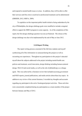 36	
  


and respond to mental health issues or crises. In addition, they will be able to offer

their services until the crisis is resolved or professional treatment can be administered

(DBHIDS, 2012; MHFA, 2009).

       To capitalize on this important public health initiative being undertaken by the

city of Philadelphia, the design challenge goals were modified to include a targeted

effort to support the MHFA program in some capacity. As of the completion of this

report, the first design challenge question was not yet finalized. The release of the

design challenge was due to be implemented by the end of May or June 2012.



                                 3.2.8 Report Writing

       The report writing process consisted of the full-time students and myself

synthesizing all of the information we amassed during this project as well as

recounting our experiences. Throughout my participation in this project I educated

myself about the subjects addressed in the project including mental health care

policies and treatment, social innovation, design thinking including human-centered

design, Web 2.0 and social media, as well as the role of philanthropy as a change

agent. This was achieved by a literature review that included accessing government

and NGO reports, journal publications, and media articles about these key topics. In

addition to my review of the current literature, I recorded my thoughts and accounts

regarding my participant in the active Scattergood project activities. These activities

were concurrently completed during my participation as a team member of the project

between January and May of 2012.
 