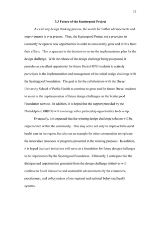 37	
  


                        3.3 Future of the Scattergood Project

       As with any design thinking process, the search for further advancements and

improvements is ever present. Thus, the Scattergood Project set a precedent to

constantly be open to new opportunities in order to consistently grow and evolve from

their efforts. This is apparent in the decision to revise the implementation plan for the

design challenge. With the release of the design challenge being postponed, it

provides an excellent opportunity for future Drexel MPH students to actively

participate in the implementation and management of the initial design challenge with

the Scattergood Foundation. The goal is for the collaboration with the Drexel

University School of Public Health to continue to grow and for future Drexel students

to assist in the implementation of future design challenges on the Scattergood

Foundation website. In addition, it is hoped that the support provided by the

Philadelphia DBHIDS will encourage other partnership opportunities to develop.

       Eventually, it is expected that the winning design challenge solution will be

implemented within the community. This may serve not only to improve behavioral

health care in the region, but also set an example for other communities to replicate

the innovative processes or programs presented in the winning proposal. In addition,

it is hoped that such initiatives will serve as a foundation for future design challenges

to be implemented by the Scattergood Foundation. Ultimately, I anticipate that the

dialogue and opportunities generated from the design challenge initiatives will

continue to foster innovative and sustainable advancements by the consumers,

practitioners, and policymakers of our regional and national behavioral health

systems.
 