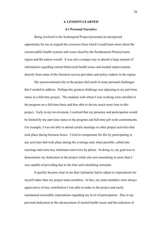 38	
  


                              4. LESSONS LEARNED

                                4.1 Personal Narrative

       Being involved in the Scattergood Project presented an unexpected

opportunity for me to expand the resources from which I could learn more about the

current public health systems and issues faced by the Southeastern Pennsylvania

region and the nation overall. It was also a unique way to absorb a large amount of

information regarding current behavioral health issues and needed improvements

directly from some of the foremost service providers and policy makers in the region.

       My unconventional role in the project did result in some personal challenges

that I needed to address. Perhaps the greatest challenge was adjusting to my part-time

status in a full-time project. The students with whom I was working were enrolled in

the program on a full-time basis and thus able to devote much more time to this

project. Early in my involvement, I realized that my presence and participation would

be limited by my part-time status in the program and full-time job work commitments.

For example, I was not able to attend certain meetings or other project activities that

took place during business hours. I tried to compensate for this by participating in

any activities that took place during the evenings and, when possible, called into

meetings and some key informant interviews by phone. In doing so, my goal was to

demonstrate my dedication to the project while also not committing to more than I

was capable of providing due to the time and scheduling restraints.

       It quickly became clear to me that I primarily had to adjust to expectations for

myself rather then my project team members. In fact, my team members were always

appreciative of any contribution I was able to make to the project and easily

maintained reasonable expectations regarding my level of participation. Due to my

personal dedication to the advancement of mental health issues and the reduction of
 