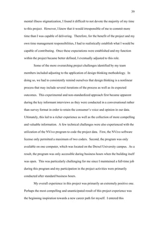 39	
  


mental illness stigmatization, I found it difficult to not devote the majority of my time

to this project. However, I knew that it would irresponsible of me to commit more

time than I was capable of delivering. Therefore, for the benefit of the project and my

own time management responsibilities, I had to realistically establish what I would be

capable of contributing. Once these expectations were established and my function

within the project became better defined, I eventually adjusted to this role.

       Some of the more overarching project challenges identified by my team

members included adjusting to the application of design thinking methodology. In

doing so, we had to consistently remind ourselves that design thinking is a nonlinear

process that may include several iterations of the process as well as its expected

outcomes. This experimental and non-standardized approach first became apparent

during the key informant interviews as they were conducted in a conversational rather

than survey format in order to retain the consumer’s voice and opinion in our data.

Ultimately, this led to a richer experience as well as the collection of more compelling

and valuable information. A few technical challenges were also experienced with the

utilization of the NVivo program to code the project data. First, the NVivo software

license only permitted a maximum of two coders. Second, the program was only

available on one computer, which was located on the Drexel University campus. As a

result, the program was only accessible during business hours when the building itself

was open. This was particularly challenging for me since I maintained a full-time job

during this program and my participation in the project activities were primarily

conducted after standard business hours.

       My overall experience in this project was primarily an extremely positive one.

Perhaps the most compelling and unanticipated result of this project experience was

the beginning inspiration towards a new career path for myself. I entered this
 