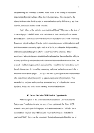 41	
  


understanding and awareness of mental health issues in our society as well as the

importance of mental wellness while also reducing stigma. This may just be the

disruptive innovation that is needed in order to fundamentally shift the way we view,

address, and discuss mental health concerns.

       Had I followed the path of a more traditional Block VIII project in the form of

a research paper, I doubt I would have come to these same meaningful conclusions.

Instead I drew a tremendous amount of inspiration from behavioral health community

leaders we interviewed as well as the project group discussions with the advisors and

full-time students concerning topics such as Web 2.0, social media, design thinking,

and human-centered design to achieve socially innovative solutions. These

experiences led me to incorporate additional readings about these unfamiliar subjects

with my previously anticipated research on mental health and health care reform. As

a result, I feel that my project took a direction that I would not have considered had I

been left to my own devices while conducting traditional and solitary research for a

literature review based project. Luckily, I was able to participate as an active member

of a project team rather than simply as a passive consumer of information. This

expanded my horizons and opened me up to a new way of evaluating the current

systemic, policy, and social issues affecting behavioral health care.



                 4.2 Future Executive MPH Student Opportunities

       At the inception of this collaboration between Drexel University and the

Scattergood Foundation, the goal has always been maintained that future MPH

students could participate in this project as it continues to evolve. Initially, it was

assumed that only full-time MPH students would participate as a part of their

yearlong CBMP. However, the opportunity fortuitously presented itself for me to
 