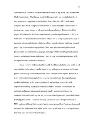 42	
  


contribute as an Executive MPH student in fulfillment of my Block VIII Independent

Study requirement. After having completed this project, I can conclude that this is

may serve as an exceptional opportunity for future Executive MPH students to

complete their Block VIII project and one that is ideally suited for someone who is

considering a career change or advancement after graduation. The aspects of this

project afford students the chance to meet many prominent professionals in the local

behavioral and public health communities. One is not as likely to receive this level of

exposure when completing the relatively solitary task of writing a traditional research

paper. By virtue of collecting qualitative data from behavioral and public health

professionals and implementing a design challenge with the same target audience in

mind as participants, future students may have several opportunities to engage with

such professionals on a remarkable level.

        Since I believe students of public health should include behavioral health in all

aspects of their education, I may be biased in my willingness to promote working on

project that directly addresses behavioral health concerns of the region. However, it

is my opinion that the in-depth focus on social innovation and the usage of design

thinking techniques in this type of project will add a unique perspective and

unparalleled learning experience for Executive MPH students. I believe that the

application of design techniques to achieve socially innovative solutions is a

discipline that is still evolving and has yet to reach its full potential, particularly in the

field of public health. Therefore, this may serve as an ideal setting for Executive

MPH students at Drexel University to “get in on the ground floor” so to speak, expand

their skill set, and enable their public health career to advance in an exciting direction

they may have not previously considered.
 