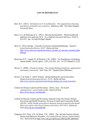 43	
  


                              LIST OF REFERENCES




Barr, D.A. (2011). Introduction to U.S. health policy: The organization, financing,
       and delivery of health care in America. Baltimore, MD: The Johns Hopkins
       University Press.


Barry, C.L. & Huskamp, H.A. (2011). Moving beyond parity – Mental health and
       addiction care under the ACA. New England Journal of Medicine, 365(11),
       973-975. doi: 10.1056/NEJMp1108649


Brest, P. (2012, Spring). A decade of outcome-oriented philanthropy. Stanford
        Social Innovation Review, 42-47. Retrieved from
        http://www.ssireview.org/articles/entry/a_decade_of_outcome_oriented_phila
        nthropy


Brousseau, R.T., Langill, D., & Pechura, C.M. (2003). Are foundations overlooking
      mental health? Health Affairs, 22(5), 222-229. doi: 10.1377/hlthaff.22.5.222


Brown, T. (2009). Change by design: How design thinking transforms organizations
      and inspires innovation. New York, NY: HarperCollins Publishers.


Brown, T. & Wyatt, J. (2010, Winter). Design thinking for social innovation.
      Stanford Social Innovation Review, 31-35. Retrieved from
       http://www.ssireview.org/articles/entry/design_thinking_for_social_innovation


Centers for Disease Control and Prevention. (2011a, July). The health
       communicator’s social media toolkit. Retrieved from
       http://www.cdc.gov/socialmedia/


Centers for Disease Control and Prevention, National Center for Chronic Disease
       Prevention and Health Promotion, Division of Adult and Community Health.
       (2011b). Public health action plan to integrate mental promotion and mental
       illness prevention with chronic disease prevention, 2011-2015. Retrieved
       from www.cdc.gov/mentalhealth


Chapman, D.P., Perry, G.S., & Strine, T.W. (2005). The vital link between chronic
     disease and depressive disorders. Preventing Chronic Disease [serial online],
     2(1). Retrieved from http://www.cdc.gov/pcd/issues/2005/jan/04_0066.htm
 