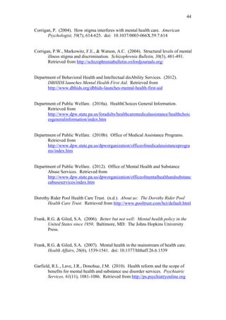 44	
  


Corrigan, P. (2004). How stigma interferes with mental health care. American
       Psychologist, 59(7), 614-625. doi: 10.1037/0003-066X.59.7.614


Corrigan, P.W., Markowitz, F.E., & Watson, A.C. (2004). Structural levels of mental
       illness stigma and discrimination. Schizophrenia Bulletin, 30(3), 481-491.
       Retrieved from http://schizophreniabulletin.oxfordjournals.org/


Department of Behavioral Health and Intellectual disAbility Services. (2012).
      DBHIDS launches Mental Health First Aid. Retrieved from
      http://www.dbhids.org/dbhids-launches-mental-health-first-aid


Department of Public Welfare. (2010a). HealthChoices General Information.
      Retrieved from
      http://www.dpw.state.pa.us/foradults/healthcaremedicalassistance/healthchoic
      esgeneralinformation/index.htm


Department of Public Welfare. (2010b). Office of Medical Assistance Programs.
      Retrieved from
      http://www.dpw.state.pa.us/dpworganization/officeofmedicalassistanceprogra
      ms/index.htm


Department of Public Welfare. (2012). Office of Mental Health and Substance
      Abuse Services. Retrieved from
      http://www.dpw.state.pa.us/dpworganization/officeofmentalhealthandsubstanc
      eabuseservices/index.htm


Dorothy Rider Pool Health Care Trust. (n.d.). About us: The Dorothy Rider Pool
      Health Care Trust. Retrieved from http://www.pooltrust.com/hct/default.html


Frank, R.G. & Giled, S.A. (2006). Better but not well: Mental health policy in the
       United States since 1950. Baltimore, MD: The Johns Hopkins University
       Press.


Frank, R.G. & Giled, S.A. (2007). Mental health in the mainstream of health care.
       Health Affairs, 26(6), 1539-1541. doi: 10.1377/hlthaff.26.6.1539


Garfield, R.L., Lave, J.R., Donohue, J.M. (2010). Health reform and the scope of
       benefits for mental health and substance use disorder services. Psychiatric
       Services, 61(11), 1081-1086. Retrieved from http://ps.psychiatryonline.org
 