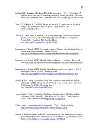 45	
  


Garfield, R.L., Zuvekas, S.H., Lave, J.R., & Donohue, J.M. (2011). The impact of
       national health care reform on adults with severe mental disorders. American
       Journal of Psychiatry, 168(5), 486-494. doi: 10.1176/appi.ajp.2010.10060792


Giled, S.A. & Frank, R.G. (2009). Better but not best: Recent trends in the well-
        being of the mentally ill. Health Affairs, 28(3), 637-648. doi:
        10.1377/hlthaff.28.3.637	
  
	
  
	
  
Goodell, S., Druss, B.G., & Walker, E.R. (2011, February). Mental disorders and
      medical comorbidity. (Robert Wood Johnson Foundation, The Synthesis
      Project, Policy Brief No. 21). Retrieved from
      http://www.rwjf.org/pr/product.jsp?id=71883


Grantmakers in Health. (2005, February). Agents of change: Health philanthropy’s
      role in transforming systems. Retrieved from
       http://www.gih.org/Publications/MeetingReportsDetail.cfm?ItemNumber=4087


Grantmakers in Health. (2010, March). Taking risks at a critical time. Retrieved
      from http://www.gih.org/Publications/MeetingReportsDetail.cfm?ItemNumber=4073


Grantmakers in Health. (2012, March). Transforming health care delivery: Why it
      matters and what it will take. Retrieved from
      http://www.gih.org/Publications/StrageticDetail.cfm?ItemNumber=4628


Henry J. Kaiser Family Foundation, The Kaiser Commission on Medicaid and the
       Uninsured. (2011). Mental health financing in the United States: A primer.
       (Publication No. 8182). Retrieved from
       http://www.kff.org/medicaid/8182.cfm


Henry J. Kaiser Family Foundation, The Kaiser Commission on Medicaid and the
       Uninsured. (2012, January). State Medicaid Fact Sheet: Pennsylvania &
       United States. Retrieved from http://www.kff.org/MFS/


IDEO. (2009). Human-centered design toolkit (2nd ed.). Retrieved from
      http://www.ideo.com/work/human centered-design-toolkit/


Institute of Medicine, Board on Health Care Services. (2006). Improving the quality
        of health care for mental and substance-use conditions: Quality chasm series.
        Retrieved from http://www.nap.edu/catalog/11470.html
 