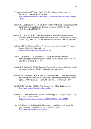46	
  


IT Governance Research Team. (2008). Web 2.0: Trends, benefits, and risks
      [Books24x7 version]. Retrieved from
      http://common.books24x7.com.ezproxy2.library.drexel.edu/toc.aspx?bookid=
      36120


Kaplan, A.M. & Haenlein, M. (2010). Users of the world, unite! The challenges and
      opportunities of social media. Business Horizons, 53(1), 59-68. doi:
      10.1016/j.bushor.2009.09.003


Kessler, R.C. & Wang, P.S. (2008). The descriptive epidemiology of commonly
       occurring mental disorders in the United States. The Annual Review of Public
       Health, 29(1), 115-129. doi: 10.1146/annurev.publhealth.29.020907.090847


Kolko, J. (2012). Wicked problems: Problems worth solving. Austin, TX: Austin
       Center for Design. Retrieved from
       https://www.wickedproblems.com/read.php


LeRoy, L., Heldring, M., & Desjardins, E. (2006). Foundations’ roles in
      transforming the mental health care system. Health Affairs, 25(4), 1168-1171.
      doi: 10.1377/hlthaff.25.4.1168


Liedtka, J. & Ogilvie, T. (2011). Designing for growth: A designing thinking tool kit
       for managers. New York, NY: Columbia University Press.


Meehan, E.F., Kaufmann, M.W., Carlin, P.J., & Palmer, H.P. (2001). Reinventing a
      multicounty behavioral health care system: The local philanthropy as change
      agent. Health Affairs, 20(4), 239-241. doi: 10.1377/hlthaff.20.4.239	
  
	
  

Mental Health First Aid. (2009). About the program: FAQs. Retrieved from
       http://www.mentalhealthfirstaid.org/cs/faqs


Morozov, E. (2009, September/ October). Philanthropy 2.0. Foreign Policy, 174, p.
      B21-B22. Retrieved from
      http://search.proquest.com/docview/224021856?accountid=10559


New York Times. (2012, March 28). Times topics: Health care reform and the
     Supreme Court (Affordable Care Act). Retrieved from
     http://www.nytimes.com/pages/topics/
 