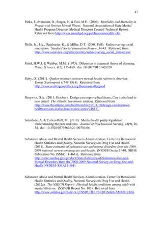 47	
  


Parks, J., Svendsen, D., Singer, P., & Foti, M.E. (2006). Morbidity and Mortality in
        People with Serious Mental Illness. National Association of State Mental
        Health Program Directors Medical Directors Council Technical Report.
        Retrieved from http://www.nasmhpd.org/publicationsmeddir.cfm


Phills, Jr., J.A., Deiglmeier, K., & Miller, D.T. (2008, Fall). Rediscovering social
         innovation. Stanford Social Innovation Review, 34-43. Retrieved from
         http://www.ssireview.org/articles/entry/rediscovering_social_innovation/


Rittel, H.W.J. & Webber, M.M. (1973). Dilemmas in a general theory of planning.
        Policy Sciences, 4(2), 155-169. doi: 10.1007/BF01405730


Roby, D. (2011). Quaker minister pioneers mental health reform in America:
      Tomas Scattergood (1748-1814). Retrieved from
      http://www.scattergoodethics.org/thomas-scattergood


Shaywitz, D.A. (2011, October). Design can improve healthcare; Can it also lead to
      new cures? The Atlantic (electronic edition). Retrieved from
      http://www.theatlantic.com/health/archive/2011/10/design-can-improve-
      healthcare-can-it-also-lead-to-new-cures/246437/


Smaldone, A. & Cullen-Drill, M. (2010). Mental health parity legislation:
      Understanding the pros and cons. Journal of Psychosocial Nursing, 48(9), 26-
      34. doi: 10.3928/02793695-20100730-06


Substance Abuse and Mental Health Services Administration, Center for Behavioral
       Health Statistics and Quality, National Surveys on Drug Use and Health.
       (2011). State estimates of substance use and mental disorders from the 2008-
       2009 national surveys on drug use and health. (NSDUH Series H-40, DHHS
       Publication No. (SMA) 11-4641). Retrieved from
       http://store.samhsa.gov/product/State-Estimates-of-Substance-Use-and-
       Mental-Disorders-from-the-2008-2009-National-Survey-on-Drug-Use-and-
       Health-NSDUH-/SMA11-4641


Substance Abuse and Mental Health Services Administration, Center for Behavioral
       Health Statistics and Quality, National Surveys on Drug Use and Health.
       (2012a). The NSDUH Report: Physical health conditions among adult with
       mental illnesses. (NSDUH Report No. 103). Retrieved from
       http://www.samhsa.gov/data/2k12/NSDUH103/SR103AdultsAMI2012.htm
 