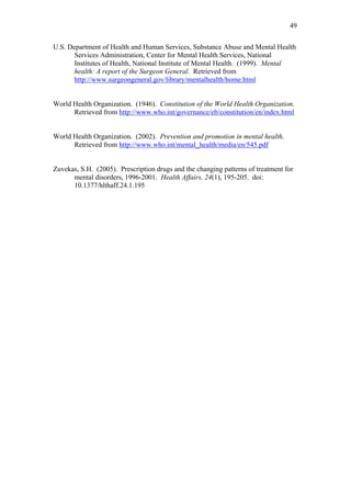49	
  


U.S. Department of Health and Human Services, Substance Abuse and Mental Health
       Services Administration, Center for Mental Health Services, National
       Institutes of Health, National Institute of Mental Health. (1999). Mental
       health: A report of the Surgeon General. Retrieved from
       http://www.surgeongeneral.gov/library/mentalhealth/home.html


World Health Organization. (1946). Constitution of the World Health Organization.
      Retrieved from http://www.who.int/governance/eb/constitution/en/index.html


World Health Organization. (2002). Prevention and promotion in mental health.
      Retrieved from http://www.who.int/mental_health/media/en/545.pdf


Zuvekas, S.H. (2005). Prescription drugs and the changing patterns of treatment for
      mental disorders, 1996-2001. Health Affairs, 24(1), 195-205. doi:
      10.1377/hlthaff.24.1.195	
  
 