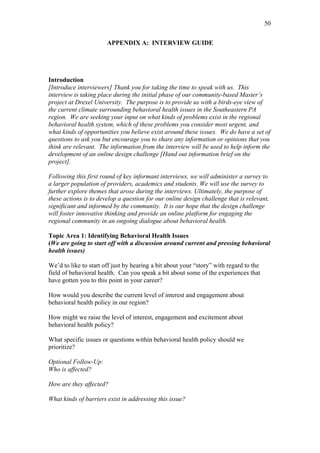 50	
  


                       APPENDIX A: INTERVIEW GUIDE




Introduction
[Introduce interviewers] Thank you for taking the time to speak with us. This
interview is taking place during the initial phase of our community-based Master’s
project at Drexel University. The purpose is to provide us with a birds-eye view of
the current climate surrounding behavioral health issues in the Southeastern PA
region. We are seeking your input on what kinds of problems exist in the regional
behavioral health system, which of these problems you consider most urgent, and
what kinds of opportunities you believe exist around these issues. We do have a set of
questions to ask you but encourage you to share any information or opinions that you
think are relevant. The information from the interview will be used to help inform the
development of an online design challenge [Hand out information brief on the
project].

Following this first round of key informant interviews, we will administer a survey to
a larger population of providers, academics and students. We will use the survey to
further explore themes that arose during the interviews. Ultimately, the purpose of
these actions is to develop a question for our online design challenge that is relevant,
significant and informed by the community. It is our hope that the design challenge
will foster innovative thinking and provide an online platform for engaging the
regional community in an ongoing dialogue about behavioral health.

Topic Area 1: Identifying Behavioral Health Issues
(We are going to start off with a discussion around current and pressing behavioral
health issues)

We’d to like to start off just by hearing a bit about your “story” with regard to the
field of behavioral health. Can you speak a bit about some of the experiences that
have gotten you to this point in your career?

How would you describe the current level of interest and engagement about
behavioral health policy in our region?

How might we raise the level of interest, engagement and excitement about
behavioral health policy?

What specific issues or questions within behavioral health policy should we
prioritize?

Optional Follow-Up:
Who is affected?

How are they affected?

What kinds of barriers exist in addressing this issue?
 