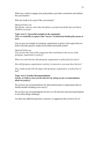 51	
  


What ways could we engage more policymakers, providers, researchers and students
this conversation?

Who else needs to be a part of this conversation?

Optional Follow-Up:
Specifically, what are some other disciplines or professional fields that you believe
should be involved?

Topic Area 2: Successful examples in the community
(Now we would like to explore what “success” in behavioral health policy means to
you.)

Can you give an example of a program, organization or policy in the region that you
believe has had a positive impact on the behavioral health system?

Optional Follow-up:
Can you describe some of the components that contributed to the success of the
[program, organization or policy]?

What were some barriers that [program, organization or policy] faced or faces?

How did [program, organization or policy] circumvent or overcome these barriers?

How would you describe the impact that [program, organization, or policy] has or
had?

Topic Area 3: Further Recommendations
(Lastly, we’d like to close out the interview by asking you for recommendations
about our project.)

Do you have any recommendations for other professionals or organizations that we
should consider including in our survey?

Do you have any recommendations for how we will advertise and recruit participation
in our online design challenge?

Are there any additional questions, concerns, or suggestions that you have for us?
 