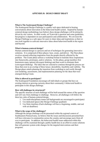 52	
  


                      APPENDIX B: DESIGN BRIEF DRAFT




What is The Scattergood Design Challenge?
The Scattergood Design Challenge is a public web space dedicated to hosting
conversations about innovation in the behavioral health system. Inspired by human-
centered design methodology [see below], these design challenges will be primarily
driven by site visitors. In other words, we’ll provide a question and some guidelines,
but progress is dependent on user participation and collaboration. We envision the
Design Challenge as a safe space for users to share ideas and inspirations so that we
can work together to cultivate innovative ideas about behavioral health in the region
and beyond.

What is human-centered design?
Human centered design is a process and set of techniques for generating innovative
solutions. It is comprised of three phases: hear, create, and deliver. The Hear phase
revolves around collecting inspiration from the people directly affected by the
problem. The Create phase utilizes a workshop format to translate these inspirations
into frameworks, prototypes, and/or solutions. In this phase, group members first
brainstorm many options (divergent thinking) and then work to eliminate them
(convergent thinking). The ideas that are selected to continue through the process are
those that exist in an overlap of three lenses: desirability, feasibility and viability. The
Design phase entails planning the transition from workshop to real world, through
cost modeling, assessments, and implementation planning for the ideas that were
emerged during Create.

Who is allowed to participate?
The Scattergood Foundation encourages all individuals or groups that have an
existing interest or growing curiosity about their community’s behavioral health to
participate in this design challenge.

How will challenges be structured?
The specific structure of each challenge will be built around the nature of the question
and will vary from challenge to challenge. However, all challenges will follow the
three key rules of human-centered design:
      1. Use multi-disciplinary teams (all backgrounds are encouraged to participate)
      2. Use dedicated spaces (the Design Challenge quadrant)
      3. Use finite timelines (Each challenge will have a beginning, middle, and end
          with set deadlines)

What is the scope of the challenges?
Although the design challenge will be presented within the regional context of
Southeastern Pennsylvania, we believe that the issues and discussions presented here
will have relevance in communities across the country and encourage users from all
over to participate. In addition, the behavioral health issues addressed within this
challenge will be examined through a public health lens in an effort to create solutions
that will generate system-wide changes for the targeted interventions and their
programs.
 