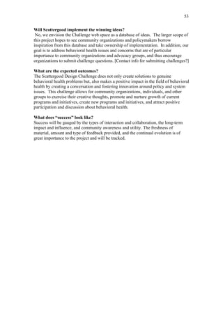 53	
  


Will Scattergood implement the winning ideas?
 No, we envision the Challenge web space as a database of ideas. The larger scope of
this project hopes to see community organizations and policymakers borrow
inspiration from this database and take ownership of implementation. In addition, our
goal is to address behavioral health issues and concerns that are of particular
importance to community organizations and advocacy groups, and thus encourage
organizations to submit challenge questions. [Contact info for submitting challenges?]

What are the expected outcomes?
The Scattergood Design Challenge does not only create solutions to genuine
behavioral health problems but, also makes a positive impact in the field of behavioral
health by creating a conversation and fostering innovation around policy and system
issues. This challenge allows for community organizations, individuals, and other
groups to exercise their creative thoughts, promote and nurture growth of current
programs and initiatives, create new programs and initiatives, and attract positive
participation and discussion about behavioral health.

What does “success” look like?
Success will be gauged by the types of interaction and collaboration, the long-term
impact and influence, and community awareness and utility. The freshness of
material, amount and type of feedback provided, and the continual evolution is of
great importance to the project and will be tracked.
 
