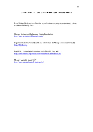 54	
  


         APPENDIX C: LINKS FOR ADDITIONAL INFORMATION




For additional information about the organizations and programs mentioned, please
access the following links:



Thomas Scattergood Behavioral Health Foundation
http://www.scattergoodfoundation.org/


Department of Behavioral Health and Intellectual disAbility Services (DBHIDS)
http://dbhids.org/


DBHIDS: Philadelphia Launch of Mental Health First Aid
http://www.dbhids.org/dbhids-launches-mental-health-first-aid


Mental Health First Aid USA
http://www.mentalhealthfirstaid.org/cs/
 