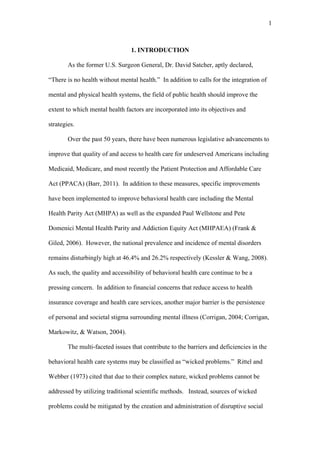 1	
  



                                 1. INTRODUCTION

        As the former U.S. Surgeon General, Dr. David Satcher, aptly declared,

“There is no health without mental health.” In addition to calls for the integration of

mental and physical health systems, the field of public health should improve the

extent to which mental health factors are incorporated into its objectives and

strategies.

        Over the past 50 years, there have been numerous legislative advancements to

improve that quality of and access to health care for undeserved Americans including

Medicaid, Medicare, and most recently the Patient Protection and Affordable Care

Act (PPACA) (Barr, 2011). In addition to these measures, specific improvements

have been implemented to improve behavioral health care including the Mental

Health Parity Act (MHPA) as well as the expanded Paul Wellstone and Pete

Domenici Mental Health Parity and Addiction Equity Act (MHPAEA) (Frank &

Giled, 2006). However, the national prevalence and incidence of mental disorders

remains disturbingly high at 46.4% and 26.2% respectively (Kessler & Wang, 2008).

As such, the quality and accessibility of behavioral health care continue to be a

pressing concern. In addition to financial concerns that reduce access to health

insurance coverage and health care services, another major barrier is the persistence

of personal and societal stigma surrounding mental illness (Corrigan, 2004; Corrigan,

Markowitz, & Watson, 2004).

        The multi-faceted issues that contribute to the barriers and deficiencies in the

behavioral health care systems may be classified as “wicked problems.” Rittel and

Webber (1973) cited that due to their complex nature, wicked problems cannot be

addressed by utilizing traditional scientific methods. Instead, sources of wicked

problems could be mitigated by the creation and administration of disruptive social
 