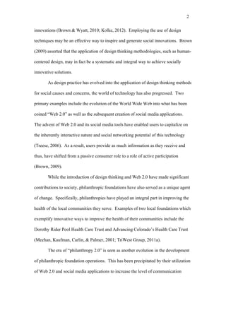 2	
  


innovations (Brown & Wyatt, 2010; Kolke, 2012). Employing the use of design

techniques may be an effective way to inspire and generate social innovations. Brown

(2009) asserted that the application of design thinking methodologies, such as human-

centered design, may in fact be a systematic and integral way to achieve socially

innovative solutions.

       As design practice has evolved into the application of design thinking methods

for social causes and concerns, the world of technology has also progressed. Two

primary examples include the evolution of the World Wide Web into what has been

coined “Web 2.0” as well as the subsequent creation of social media applications.

The advent of Web 2.0 and its social media tools have enabled users to capitalize on

the inherently interactive nature and social networking potential of this technology

(Treese, 2006). As a result, users provide as much information as they receive and

thus, have shifted from a passive consumer role to a role of active participation

(Brown, 2009).

       While the introduction of design thinking and Web 2.0 have made significant

contributions to society, philanthropic foundations have also served as a unique agent

of change. Specifically, philanthropies have played an integral part in improving the

health of the local communities they serve. Examples of two local foundations which

exemplify innovative ways to improve the health of their communities include the

Dorothy Rider Pool Health Care Trust and Advancing Colorado’s Health Care Trust

(Meehan, Kaufman, Carlin, & Palmer, 2001; TriWest Group, 2011a).

       The era of “philanthropy 2.0” is seen as another evolution in the development

of philanthropic foundation operations. This has been precipitated by their utilization

of Web 2.0 and social media applications to increase the level of communication
 