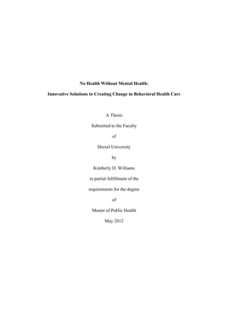 No Health Without Mental Health:

Innovative Solutions to Creating Change in Behavioral Health Care



                             A Thesis

                     Submitted to the Faculty

                                 of

                        Drexel University

                                 by

                      Kimberly D. Williams

                    in partial fulfillment of the

                    requirements for the degree

                                 of

                     Master of Public Health

                            May 2012
 