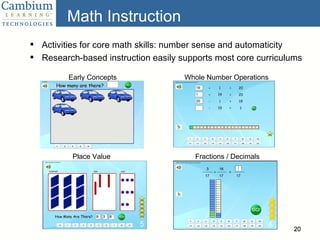 Math Instruction Activities for core math skills: number sense and automaticity  Research-based instruction easily supports most core curriculums Early Concepts Place Value Whole Number Operations Fractions / Decimals 
