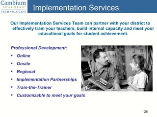 Implementation Services Our Implementation Services Team can partner with your district to effectively train your teachers, build internal capacity and meet your educational goals for student achievement. Professional Development: Online Onsite Regional Implementation Partnerships Train-the-Trainer Customizable to meet your goals 
