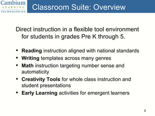 Classroom Suite: Overview Direct instruction in a flexible tool environment for students in grades Pre K through 5. Reading  instruction aligned with national standards Writing  templates across many genres Math  instruction targeting number sense and automaticity Creativity Tools  for whole class instruction and student presentations Early Learning  activities for emergent learners 