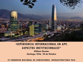 “EXPERIENCIA INTERNACIONAL EN APP,
ASPECTOS INSTITUCIONALES”
William Streeter
Santiago, Chile 23 de Octubre
IV CONGRESO NACIONAL DE CONCESIONES, INFRAESTRUCTURA PAIS
 