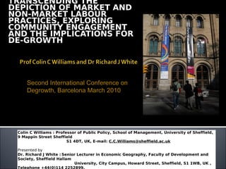TRANSCENDING THE
DEPICTION OF MARKET AND
NON-MARKET LABOUR
PRACTICES, EXPLORING
COMMUNITY ENGAGEMENT
AND THE IMPLICATIONS FOR
DE-GROWTH




     Second International Conference on
     Degrowth, Barcelona March 2010




 Colin C Williams : Professor of Public Policy, School of Management, University of Sheffield,
 9 Mappin Street Sheffield
                         S1 4DT, UK, E-mail: C.C.Williams@sheffield.ac.uk

 Presented by
 Dr. Richard J White : Senior Lecturer in Economic Geography, Faculty of Development and
 Society, Sheffield Hallam
                            University, City Campus, Howard Street, Sheffield, S1 1WB, UK ,
 Telephone +44(0)114 2252899,
 