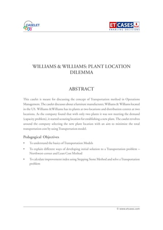 WILLIAMS & WILLIAMS: PLANT LOCATION
DILEMMA
This caselet is meant for discussing the concept of Transportation method in Operations
Management.The caselet discusses about a furniture manufacturer,Williams &Williams located
in the US. Williams &Williams has its plants at two locations and distribution centres at two
locations. As the company found that with only two plants it was not meeting the demand
(capacity problem), it started scouting location for establishing a new plant.The caselet revolves
around the company selecting the new plant location with an aim to minimize the total
transportation cost by usingTransportation model.
Pedagogical Objectives
• To understand the basics ofTransportation Models
• To explain different ways of developing initial solution to a Transportation problem –
Northwest-corner and Least Cost Method
• To calculate improvement index using Stepping Stone Method and solve aTransportation
problem
ABSTRACT
© www.etcases.com
 