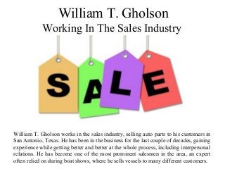 William T. Gholson
Working In The Sales Industry
William T. Gholson works in the sales industry, selling auto parts to his customers in
San Antonio, Texas. He has been in the business for the last couple of decades, gaining
experience while getting better and better at the whole process, including interpersonal
relations. He has become one of the most prominent salesmen in the area, an expert
often relied on during boat shows, where he sells vessels to many different customers.
 