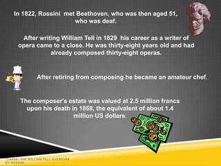 In 1822, Rossini met Beethoven, who was then aged 51,
                        who was deaf.

       After writing William Tell in 1829 his career as a writer of
      opera came to a close. He was thirty-eight years old and had
                 already composed thirty-eight operas.


                After retiring from composing he became an amateur chef.


       The composer's estate was valued at 2.5 million francs
         upon his death in 1868, the equivalent of about 1.4
                         million US dollars.




"CHASE" THE W ILLIAM TELL OVERTURE
BY ROSSINI
 