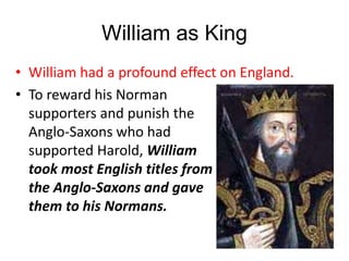 William as King
• William had a profound effect on England.
• To reward his Norman
supporters and punish the
Anglo-Saxons who had
supported Harold, William
took most English titles from
the Anglo-Saxons and gave
them to his Normans.
 