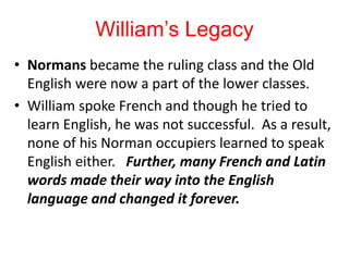 William’s Legacy
• Normans became the ruling class and the Old
English were now a part of the lower classes.
• William spoke French and though he tried to
learn English, he was not successful. As a result,
none of his Norman occupiers learned to speak
English either. Further, many French and Latin
words made their way into the English
language and changed it forever.
 