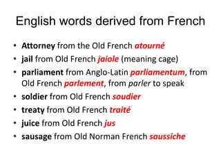 English words derived from French
• Attorney from the Old French atourné
• jail from Old French jaiole (meaning cage)
• parliament from Anglo-Latin parliamentum, from
Old French parlement, from parler to speak
• soldier from Old French soudier
• treaty from Old French traité
• juice from Old French jus
• sausage from Old Norman French saussiche
 
