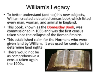 William’s Legacy
• To better understand (and tax) his new subjects,
William created a detailed census book which listed
every man, woman, and animal in England.
• This book, known as the Domesday Book, was
commissioned in 1085 and was the first census
taken since the collapse of the Roman Empire.
• This established claim for the Normans who were
given land by William. It was used for centuries to
determine land rights
• There would not be
as comprehensive a
census taken again until
the 1900s.
 