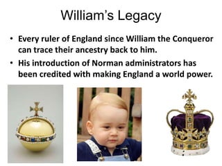 William’s Legacy
• Every ruler of England since William the Conqueror
can trace their ancestry back to him.
• His introduction of Norman administrators has
been credited with making England a world power.
 