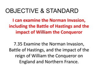 I can examine the Norman Invasion,
including the Battle of Hastings and the
impact of William the Conqueror
7.35 Examine the Norman Invasion,
Battle of Hastings, and the impact of the
reign of William the Conqueror on
England and Northern France.
OBJECTIVE & STANDARD
 