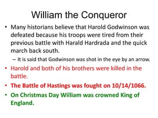 William the Conqueror
• Many historians believe that Harold Godwinson was
defeated because his troops were tired from their
previous battle with Harald Hardrada and the quick
march back south.
– It is said that Godwinson was shot in the eye by an arrow.
• Harold and both of his brothers were killed in the
battle.
• The Battle of Hastings was fought on 10/14/1066.
• On Christmas Day William was crowned King of
England.
 