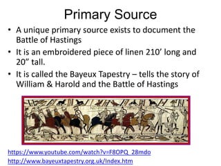 Primary Source
• A unique primary source exists to document the
Battle of Hastings
• It is an embroidered piece of linen 210’ long and
20” tall.
• It is called the Bayeux Tapestry – tells the story of
William & Harold and the Battle of Hastings
https://www.youtube.com/watch?v=F8OPQ_28mdo
http://www.bayeuxtapestry.org.uk/Index.htm
 
